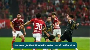 مباراة مرتقبة.. تفاصيل مواعيد والقنوات الناقلة للأهلي وسيراميكا
